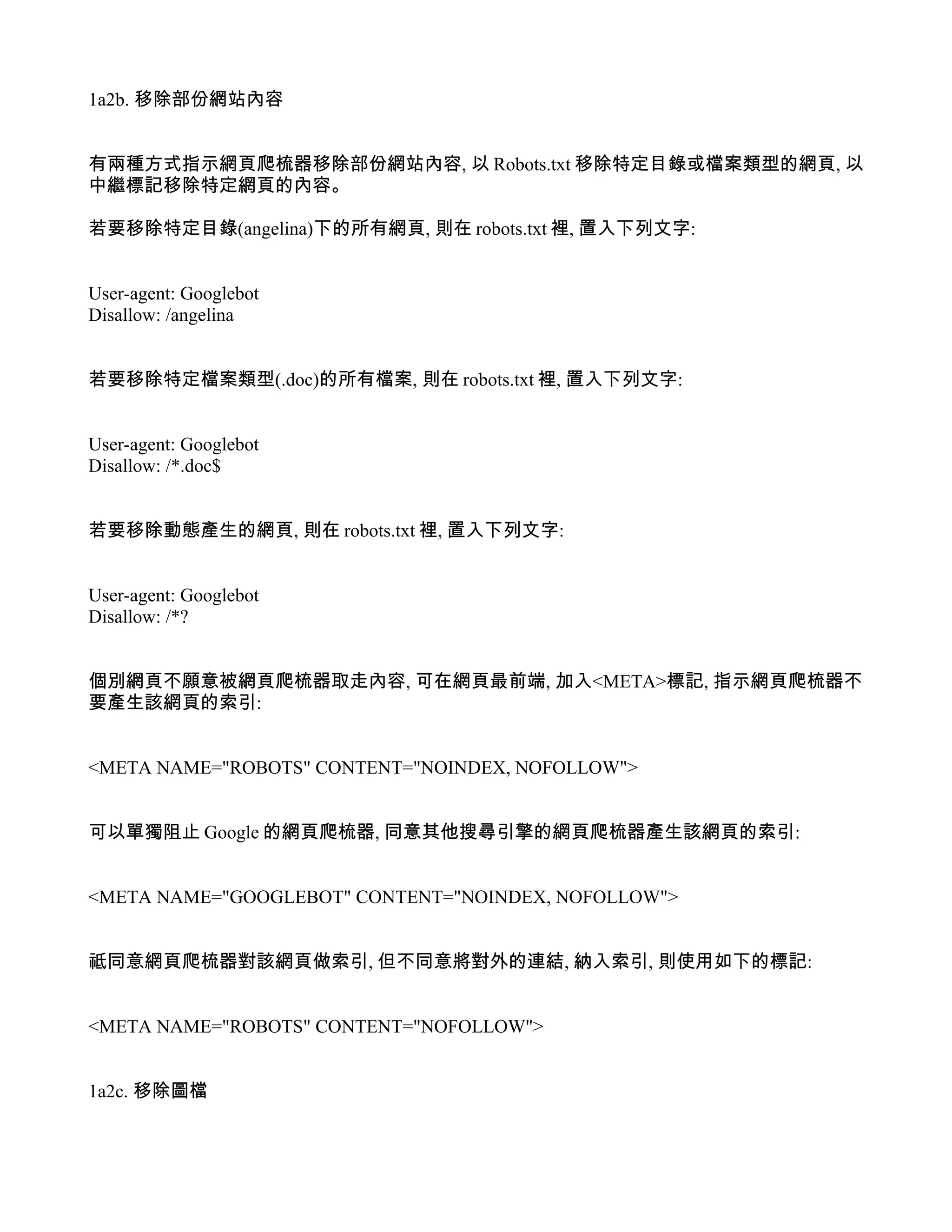 1a2b. 移除部份網站內容


有兩種方式指示網頁爬梳器移除部份網站內容, 以 Robots.txt 移除特定目錄或檔案類型的網頁, 以
中繼標記移除特定網頁的內容。

若要移除特定目錄(angelina)下的所有網頁, 則在 robots.txt 裡, 置入下列文字:


User-agent: Googlebot
Disallow: /angelina


若要移除特定檔案類型(.doc)的所有檔案, 則在 robots.txt 裡, 置入下列文字:


User-agent: Googlebot
Disallow: /*.doc$


若要移除動態產生的網頁, 則在 robots.txt 裡, 置入下列文字:


User-agent: Googlebot
Disallow: /*?


個別網頁不願意被網頁爬梳器取走內容, 可在網頁最前端, 加入<META>標記, 指示網頁爬梳器不
要產生該網頁的索引:


<META NAME="ROBOTS" CONTENT="NOINDEX, NOFOLLOW">


可以單獨阻止 Google 的網頁爬梳器, 同意其他搜尋引擎的網頁爬梳器產生該網頁的索引:


<META NAME="GOOGLEBOT" CONTENT="NOINDEX, NOFOLLOW">


祗同意網頁爬梳器對該網頁做索引, 但不同意將對外的連結, 納入索引, 則使用如下的標記:


<META NAME="ROBOTS" CONTENT="NOFOLLOW">


1a2c. 移除圖檔
 