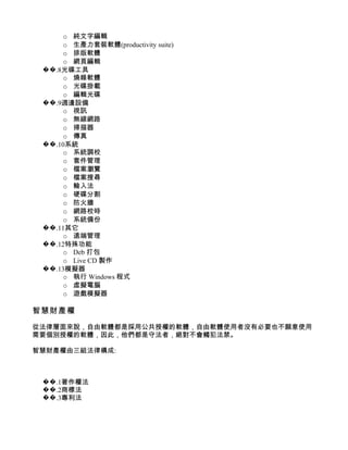 o 純文字編輯
      o 生產力套裝軟體(productivity suite)
      o 排版軟體
      o 網頁編輯
 ��.8光碟工具
      o 燒錄軟體
      o 光碟掛載
      o 編輯光碟
 ��.9週邊設備
      o 視訊
      o 無線網路
      o 掃描器
      o 傳真
 ��.10系統
      o 系統調校
      o 套件管理
      o 檔案瀏覽
      o 檔案搜尋
      o 輸入法
      o 硬碟分割
      o 防火牆
      o 網路校時
      o 系統備份
 ��.11其它
      o 遠端管理
 ��.12特殊功能
      o Deb 打包
      o Live CD 製作
 ��.13模擬器
      o 執行 Windows 程式
      o 虛擬電腦
      o 遊戲模擬器

智慧財產權

從法律層面來說，自由軟體都是採用公共授權的軟體，自由軟體使用者沒有必要也不願意使用
需要個別授權的軟體，因此，他們都是守法者，絕對不會觸犯法禁。

智慧財產權由三組法律構成:



 ��.1著作權法
 ��.2商標法
 ��.3專利法
 