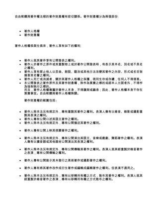 自由軟體與著作權法裡的著作財產權有密切關係。著作財產權分為兩個部份:



 •   著作人格權
 •   著作財產權


著作人格權係與生俱來，著作人享有如下的權利:



 •   著作人就其著作享有公開發表之權利。
 •   著作人於著作之原件或其重製物上或於著作公開發表時，有表示其本名、別名或不具名
     之權利。
 •   著作人享有禁止他人以歪曲、割裂、竄改或其他方法改變其著作之內容、形式或名目致
     損害其名譽之權利。
 •   著作人死亡或消滅者，關於其著作人格權之保護，視同生存或存續，任何人不得侵害。
 •   未公開發表之著作原件及其著作財產權，除作為買賣之標的或經本人允諾者外，不得作
     為強制執行之標的。
     而且，著作人格權專屬於著作人本身，不得讓與或繼承；因此，著作人格權本身不存在
     買賣事宜。自由軟體與著作人格權無關。

     著作財產權的範圍包括:


 •   著作人除本法另有規定外，專有重製其著作之權利。表演人專有以錄音、錄影或攝影重
     製其表演之權利。
 •   著作人專有公開口述其語文著作之權利。
 •   著作人除本法另有規定外，專有公開播送其著作之權利。

 •   著作人專有公開上映其視聽著作之權利。

 •   著作人除本法另有規定外，專有公開演出其語文、音樂或戲劇、舞蹈著作之權利。表演
     人專有以擴音器或其他器材公開演出其表演之權利。

 •   著作人除本法另有規定外，專有公開傳輸其著作之權利。表演人就其經重製於錄音著作
     之表演，專有公開傳輸之權利。

 •   著作人專有公開展示其未發行之美術著作或攝影著作之權利。

 •   著作人專有將其著作改作成衍生著作或編輯成編輯著作之權利。但表演不適用之。

 •   著作人除本法另有規定外，專有以移轉所有權之方式，散布其著作之權利。表演人就其
     經重製於錄音著作之表演，專有以移轉所有權之方式散布之權利。
 