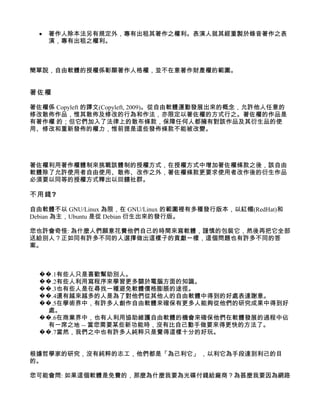 •   著作人除本法另有規定外，專有出租其著作之權利。表演人就其經重製於錄音著作之表
      演，專有出租之權利。



簡單說，自由軟體的授權係彰顯著作人格權，並不在意著作財產權的範圍。


著佐權

著佐權係 Copyleft 的譯文(Copyleft, 2009)。從自由軟體運動發展出來的概念，允許他人任意的
修改散佈作品，惟其散佈及修改的行為和作法，亦限定以著佐權的方式行之。著佐權的作品是
有著作權 的；但它們加入了法律上的散布條款，保障任何人都擁有對該作品及其衍生品的使
用、修改和重新發佈的權力，惟前提是這些發佈條款不能被改變。




著佐權利用著作權體制來挑戰該體制的授權方式，在授權方式中增加著佐權條款之後，該自由
軟體除了允許使用者自由使用、散佈、改作之外，著佐權條款更要求使用者改作後的衍生作品
必須要以同等的授權方式釋出以回饋社群。

不用錢?

自由軟體不以 GNU/Linux 為限，在 GNU/Linux 的範圍裡有多種發行版本，以紅帽(RedHat)和
Debian 為主，Ubuntu 是從 Debian 衍生出來的發行版。

您也許會奇怪: 為什麼人們願意花費他們自己的時間來寫軟體，謹慎的包裝它，然後再把它全部
送給別人？正如同有許多不同的人選擇做出這樣子的貢獻一樣，這個問題也有許多不同的答
案。



  ��.1有些人只是喜歡幫助別人。
  ��.2有些人利用寫程序來學習更多關於電腦方面的知識。
  ��.3也有些人是在尋找一種避免軟體價格膨脹的途徑。
  ��.4還有越來越多的人是為了對他們從其他人的自由軟體中得到的好處表達謝意。
  ��.5在學術界中，有許多人創作自由軟體來確保有更多人能夠從他們的研究成果中得到好
    處。
  ��.6在商業界中，也有人利用協助維護自由軟體的機會來確保他們在軟體發展的過程中佔
    有一席之地 -- 當您需要某些新功能時，沒有比自己動手做要來得更快的方法了。
  ��.7當然，我們之中也有許多人純粹只是覺得這樣十分的好玩。


根據哲學家的研究，沒有純粹的志工，他們都是「為己利它」 ，以利它為手段達到利己的目
的。

您可能會問: 如果這個軟體是免費的，那麼為什麼我要為光碟付錢給廠商？為甚麼我要因為網路
 
