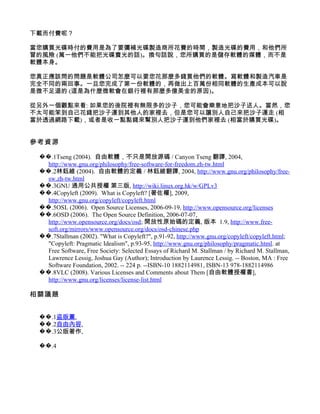 下載而付費呢？

當您購買光碟時付的費用是為了要彌補光碟製造商所花費的時間，製造光碟的費用，和他們所
冒的風險 (萬一他們不能把光碟賣光的話)。換句話說，您所購買的是儲存軟體的媒體，而不是
軟體本身。

您真正應該問的問題是軟體公司怎麼可以要您花那麼多錢買他們的軟體。寫軟體和製造汽車是
完全不同的兩回事。一旦您完成了第一份軟體的，再做出上百萬份相同軟體的生產成本可以說
是微不足道的 (這是為什麼微軟會在銀行裡有那麼多億美金的原因)。

從另外一個觀點來看: 如果您的後院裡有無限多的沙子，您可能會樂意地把沙子送人。當然，您
不太可能笨到自己花錢把沙子運到其他人的家裡去，但是您可以讓別人自己來把沙子運走 (相
當於透過網路下載)，或者是收一點點錢來幫別人把沙子運到他們家裡去 (相當於購買光碟)。


參考資源

 ��.1Tseng (2004). 自由軟體，不只是開放源碼 / Canyon Tseng 翻譯, 2004,
   http://www.gnu.org/philosophy/free-software-for-freedom.zh-tw.html
 ��.2林鈺維 (2004). 自由軟體的定義 / 林鈺維翻譯, 2004, http://www.gnu.org/philosophy/free-
   sw.zh-tw.html
 ��.3GNU 通用公共授權 第三版, http://wiki.linux.org.hk/w/GPLv3
 ��.4Copyleft (2009). What is Copyleft? [著佐權], 2009,
   http://www.gnu.org/copyleft/copyleft.html
 ��.5OSL (2006). Open Source Licenses, 2006-09-19, http://www.opensource.org/licenses
 ��.6OSD (2006). The Open Source Definition, 2006-07-07,
   http://www.opensource.org/docs/osd; 開放性原始碼的定義, 版本 1.9, http://www.free-
   soft.org/mirrors/www.opensource.org/docs/osd-chinese.php
 ��.7Stallman (2002). "What is Copyleft?", p.91-92, http://www.gnu.org/copyleft/copyleft.html;
   "Copyleft: Pragmatic Idealism", p.93-95, http://www.gnu.org/philosophy/pragmatic.html. at
   Free Software, Free Society: Selected Essays of Richard M. Stallman / by Richard M. Stallman,
   Lawrence Lessig, Joshua Gay (Author); Introduction by Laurence Lessig. -- Boston, MA : Free
   Software Foundation, 2002. -- 224 p. --ISBN-10 1882114981, ISBN-13 978-1882114986
 ��.8VLC (2008). Various Licenses and Comments about Them [自由軟體授權書],
   http://www.gnu.org/licenses/license-list.html

相關議題


 ��.1盜版黨,
 ��.2自由內容,
 ��.3公版著作,

 ��.4
 