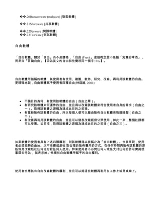 ��.20Ransomware (malware) [勒索軟體]

 ��.21Shareware [共享軟體]

 ��.22Spyware [間諜軟體]
 ��.23Testware [測試軟體]


自由軟體


「自由軟體」關於「自由」而不是價格，「自由 (Free) 」這個概念並不是指「免費的啤酒」，
而是指「言論自由」【因為英文的自由和免費視同一個字: free】。




自由軟體所指稱的軟體，其使用者有使用、複製、散佈、研究、改寫、再利用該軟體的自由。
更精確地說，自由軟體賦予使用者四種自由(林鈺維, 2004):




 •   不論目的為何，有使用該軟體的自由（自由之零）。
 •   有研究該軟體如何運作的自由，並且得以改寫該軟體來符合使用者自身的需求（自由之
     一）。取得該軟體之源碼為達成此目的之前提。
 •   有重新散佈該軟體的自由，所以每個人都可以藉由散佈自由軟體來敦親睦鄰（自由之
     二）。
 •   有改善再利用該軟體的自由，並且可以發表改寫版供公眾使用，如此一來，整個社群都
     可以受惠。如前項，取得該軟體之源碼為達成此目的之前提（自由之三）。




如果軟體的使用者具有上述四種權利，則該軟體得以被稱之為「自由軟體」。也就是說，使用
者必須能夠自由地、以不收費或是收 取合理的散佈費用的方式、在任何時間再散佈該軟體的原
版或是改寫版在任何地方給任何人使用。如果使用者不必問任何人或是支付任何的許可費用從
事這些行為， 就表示她／他擁有自由軟體所賦予的自由權利。




使用者也應該有自由改寫軟體的權利，並且可以將這些軟體再利用在工作上或是娛樂上。
 