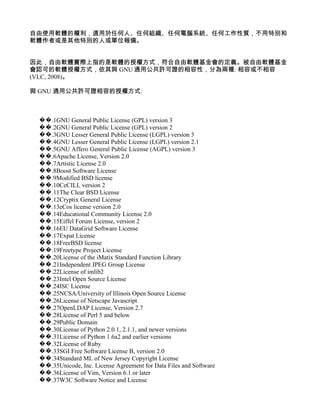 自由使用軟體的權利，適用於任何人、任何組織、任何電腦系統、任何工作性質，不用特別和
軟體作者或是其他特別的人或單位報備。


因此，自由軟體實際上指的是軟體的授權方式，符合自由軟體基金會的定義。被自由軟體基金
會認可的軟體授權方式，依其與 GNU 通用公共許可證的相容性，分為兩種: 相容或不相容
(VLC, 2008)。

與 GNU 通用公共許可證相容的授權方式:



 ��.1GNU General Public License (GPL) version 3
 ��.2GNU General Public License (GPL) version 2
 ��.3GNU Lesser General Public License (LGPL) version 3
 ��.4GNU Lesser General Public License (LGPL) version 2.1
 ��.5GNU Affero General Public License (AGPL) version 3
 ��.6Apache License, Version 2.0
 ��.7Artistic License 2.0
 ��.8Boost Software License
 ��.9Modified BSD license
 ��.10CeCILL version 2
 ��.11The Clear BSD License
 ��.12Cryptix General License
 ��.13eCos license version 2.0
 ��.14Educational Community License 2.0
 ��.15Eiffel Forum License, version 2
 ��.16EU DataGrid Software License
 ��.17Expat License
 ��.18FreeBSD license
 ��.19Freetype Project License
 ��.20License of the iMatix Standard Function Library
 ��.21Independent JPEG Group License
 ��.22License of imlib2
 ��.23Intel Open Source License
 ��.24ISC License
 ��.25NCSA/University of Illinois Open Source License
 ��.26License of Netscape Javascript
 ��.27OpenLDAP License, Version 2.7
 ��.28License of Perl 5 and below
 ��.29Public Domain
 ��.30License of Python 2.0.1, 2.1.1, and newer versions
 ��.31License of Python 1.6a2 and earlier versions
 ��.32License of Ruby
 ��.33SGI Free Software License B, version 2.0
 ��.34Standard ML of New Jersey Copyright License
 ��.35Unicode, Inc. License Agreement for Data Files and Software
 ��.36License of Vim, Version 6.1 or later
 ��.37W3C Software Notice and License
 