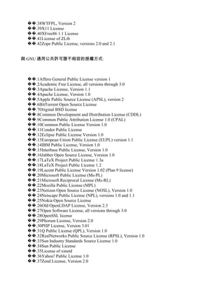 ��.38WTFPL, Version 2
 ��.39X11 License
 ��.40XFree86 1.1 License
 ��.41License of ZLib
 ��.42Zope Public License, versions 2.0 and 2.1


與 GNU 通用公共許可證不相容的授權方式:



 ��.1Affero General Public License version 1
 ��.2Academic Free License, all versions through 3.0
 ��.3Apache License, Version 1.1
 ��.4Apache License, Version 1.0
 ��.5Apple Public Source License (APSL), version 2
 ��.6BitTorrent Open Source License
 ��.7Original BSD license
 ��.8Common Development and Distribution License (CDDL)
 ��.9Common Public Attribution License 1.0 (CPAL)
 ��.10Common Public License Version 1.0
 ��.11Condor Public License
 ��.12Eclipse Public License Version 1.0
 ��.13European Union Public License (EUPL) version 1.1
 ��.14IBM Public License, Version 1.0
 ��.15Interbase Public License, Version 1.0
 ��.16Jabber Open Source License, Version 1.0
 ��.17LaTeX Project Public License 1.3a
 ��.18LaTeX Project Public License 1.2
 ��.19Lucent Public License Version 1.02 (Plan 9 license)
 ��.20Microsoft Public License (Ms-PL)
 ��.21Microsoft Reciprocal License (Ms-RL)
 ��.22Mozilla Public License (MPL)
 ��.23Netizen Open Source License (NOSL), Version 1.0
 ��.24Netscape Public License (NPL), versions 1.0 and 1.1
 ��.25Nokia Open Source License
 ��.26Old OpenLDAP License, Version 2.3
 ��.27Open Software License, all versions through 3.0
 ��.28OpenSSL license
 ��.29Phorum License, Version 2.0
 ��.30PHP License, Version 3.01
 ��.31Q Public License (QPL), Version 1.0
 ��.32RealNetworks Public Source License (RPSL), Version 1.0
 ��.33Sun Industry Standards Source License 1.0
 ��.34Sun Public License
 ��.35License of xinetd
 ��.36Yahoo! Public License 1.0
 ��.37Zend License, Version 2.0
 