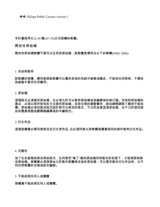 ��.38Zope Public License version 1




本計畫採用以上 80 種(42+38)方式授權的軟體。

開放性原始碼

開放性原始碼軟體不僅可以近用其原始碼，該軟體更應符合以下的範疇(OSD, 2006):




1. 自由再散佈

該軟體的授權，應同意將該軟體可以置於其他的系統中銷售或贈送，不能有任何限制；不應從
其銷售中要求任何費用。


2. 原始碼

這個程式必須提供原始碼，且必須允許可以散佈原始碼或是編譯後的執行碼。沒有附原始碼的
產品，必須以眾所皆知的方法提供原始碼，收取合理的複製費用，經由網際網路下載則不能收
費。原始碼必須包裝成程式設計師可以修改的格式，不允許故意混淆原始碼，也不允許提供經
由前置處理器或翻譯器編譯過的中繼程式。


3. 衍生作品

這個授權書必需同意修改及衍生原作品, 且必須同意以原軟體授權書相同的條件散佈衍生作品。




4. 完整性

為了在安裝階段修改原始程式，在同意把"補丁"檔和原始碼同時散布的前提下，才能夠限制修
改原始碼。授權書必須清楚地允許散布軟體修改後的原始碼；可以要求散布衍生作品時，以不
同於原軟體的名稱或版本編號。


5. 不能歧視任何人或團體

授權書不能歧視任何人或團體。
 