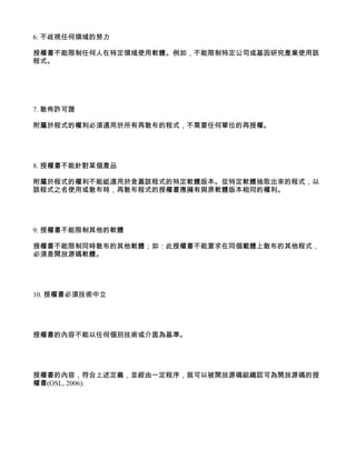 6. 不歧視任何領域的努力

授權書不能限制任何人在特定領域使用軟體。例如，不能限制特定公司或基因研究產業使用該
程式。




7. 散佈許可證

附屬於程式的權利必須適用於所有再散布的程式，不需要任何單位的再授權。




8. 授權書不能針對某個產品

附屬於程式的權利不能祗適用於含蓋該程式的特定軟體版本。從特定軟體抽取出來的程式，以
該程式之名使用或散布時，再散布程式的授權書應擁有與原軟體版本相同的權利。




9. 授權書不能限制其他的軟體

授權書不能限制同時散布的其他軟體；如：此授權書不能要求在同個載體上散布的其他程式，
必須是開放源碼軟體。




10. 授權書必須技術中立




授權書的內容不能以任何個別技術或介面為基準。




授權書的內容，符合上述定義，並經由一定程序，就可以被開放源碼組織認可為開放源碼的授
權書(OSL, 2006):
 
