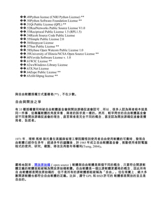 ��.49Python license (CNRI Python License) **
 ��.50Python Software Foundation License **
 ��.51Qt Public License (QPL) **
 ��.52RealNetworks Public Source License V1.0
 ��.53Reciprocal Public License 1.5 (RPL1.5)
 ��.54Ricoh Source Code Public License
 ��.55Simple Public License 2.0
 ��.56Sleepycat License
 ��.57Sun Public License **
 ��.58Sybase Open Watcom Public License 1.0
 ��.59University of Illinois/NCSA Open Source License **
 ��.60Vovida Software License v. 1.0
 ��.61W3C License **
 ��.62wxWindows Library License
 ��.63X.Net License
 ��.64Zope Public License **
 ��.65zlib/libpng license **




與自由軟體授權方式重複者(**)，不在少數。

自由與開放之爭

有 35 種授權書同時被自由軟體基金會與開放源碼促進會認可，所以，很多人認為兩者根本就是
同一件事，從專屬軟體的角度來看，兩者的訴求是一樣的。然而，較早問世的自由軟體基金會
卻不同意開放源碼促進會的理念，直言兩者是完全不同的概念，甚至認為開放源碼促進會是攪
局者、臥底者。




1971 年，理察·馬修·斯托曼在美國麻省理工學院醒悟到使用者自由使用軟體的可貴時，發現自
由軟體已經存在多年；經過多年的蘊釀後，於 1985 年成立自由軟體基金會，推動使用者對電腦
程式的使用、研究、複製、修改及再散布等權利(Tseng, 2004)。




嚴格地說來，開放原始碼（open source）軟體與自由軟體是兩個不同的概念，只要符合開源軟
體定義的軟體就能被稱為開放原始碼軟體。自由軟體是一個比源軟體更嚴格的概念，因此所有
自 由軟體都是開放原始碼的，但不是所有的源軟體都能被稱為「自由」。但在現實上，絕大多
數開源軟體也都符合自由軟體的定義。比如，遵守 GPL 和 BSD 許可的 軟體都是開放的並且是
自由的。
 