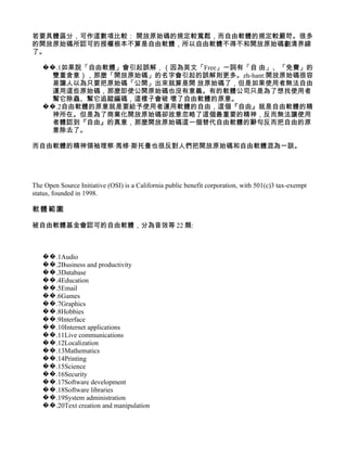 若要具體區分，可作這數項比較： 開放原始碼的規定較寬鬆，而自由軟體的規定較嚴苛。很多
的開放原始碼所認可的授權根本不算是自由軟體，所以自由軟體不得不和開放原始碼劃清界線
了。

   ��.1如果說「自由軟體」會引起誤解，（因為英文「Free」一詞有「自 由」、「免費」的
     雙重含意），那麼「開放原始碼」的名字會引起的誤解則更多。zh-hant:開放原始碼很容
     易讓人以為只要把原始碼「公開」出來就算是開 放原始碼了，但是如果使用者無法自由
     運用這些原始碼，那麼即使公開原始碼也沒有意義。有的軟體公司只是為了想找使用者
     幫它除蟲、幫它追蹤編碼，這樣子會破 壞了自由軟體的原意。
   ��.2自由軟體的原意就是要給予使用者運用軟體的自由，這個『自由』就是自由軟體的精
     神所在。但是為了商業化開放原始碼卻故意忽略了這個最重要的精神，反而無法讓使用
     者體認到『自由』的真意，那麼開放原始碼這一個替代自由軟體的辭句反而把自由的原
     意除去了。

而自由軟體的精神領袖理察·馬修·斯托曼也很反對人們把開放原始碼和自由軟體混為一談。




The Open Source Initiative (OSI) is a California public benefit corporation, with 501(c)3 tax-exempt
status, founded in 1998.

軟體範圍

被自由軟體基金會認可的自由軟體，分為音效等 22 類:



   ��.1Audio
   ��.2Business and productivity
   ��.3Database
   ��.4Education
   ��.5Email
   ��.6Games
   ��.7Graphics
   ��.8Hobbies
   ��.9Interface
   ��.10Internet applications
   ��.11Live communications
   ��.12Localization
   ��.13Mathematics
   ��.14Printing
   ��.15Science
   ��.16Security
   ��.17Software development
   ��.18Software libraries
   ��.19System administration
   ��.20Text creation and manipulation
 