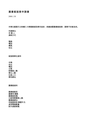 圖書館服務申請書
2008.1.30




本單位擬請天主教輔仁大學圖書資訊學系協助，規畫建置圖書館服務，請惠予派員為荷。

申請單位:
申 請 人:
連絡方式:


電郵:
電話:
傳真:
地址:



被服務單位資料


名稱:
地址:
電話:
主管:
教職員人數:
學生人數:
社區人口:
學校網站:



圖書館資料


圖書館館長:
圖書冊/種數:
圖書館面積:
已辦理閱覽證人數:
圖書館網站:
伺服器規格/購置年月:
桌面電腦數量:
對外連線頻寬:
 