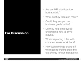 29
• Are our HR practices too
bureaucratic?
• What do they focus on most?
• Could they support our
business goals better?
• Do they help employees
understand how to drive
results?
• Would replacing rules with
common sense work here?
• How would things change if
we made recruiting stars the
top priority for our managers?
For Discussion
 