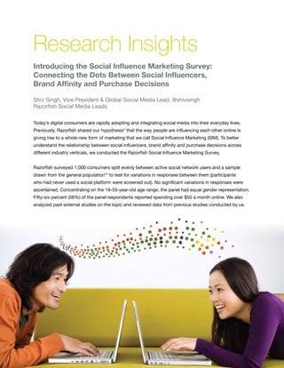 Research Insights
    Introducing the Social Influence Marketing Survey:
    Connecting the Dots Between Social Influencers,
    Brand Affinity and Purchase Decisions

    Shiv Singh, Vice President & Global Social Media Lead, @shivsingh
    Razorfish Social Media Leads

    Today’s digital consumers are rapidly adopting and integrating social media into their everyday lives.
    Previously, Razorfish shared our hypothesis* that the way people are influencing each other online is
    giving rise to a whole new form of marketing that we call Social Influence Marketing (SIM). To better
    understand the relationship between social influencers, brand affinity and purchase decisions across
    different industry verticals, we conducted the Razorfish Social Influence Marketing Survey.


    Razorfish surveyed 1,000 consumers split evenly between active social network users and a sample
    drawn from the general population** to test for variations in responses between them (participants
    who had never used a social platform were screened out). No significant variations in responses were
    ascertained. Concentrating on the 18-55-year-old age range, the panel had equal gender representation.
    Fifty-six percent (56%) of the panel respondents reported spending over $50 a month online. We also
    analyzed past external studies on the topic and reviewed data from previous studies conducted by us.




8
 