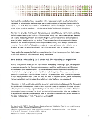 It’s important to note that we found no variations in the responses among the people who identified
themselves as active users of social networks and those who use social media less frequently. In other
words, as you study the survey responses, note that social influencers and social media have an impact
on the general consumer population — not just a small elite of social media enthusiasts.


We uncovered a number of conclusions that are discussed in detail here, but even more importantly, our
findings have some significant implications for marketers, among them: traditional top-down branding
will become increasingly impotent as social media grows. Consumers continue to rely on personal
networks to learn about products and services. Consumers are shaping brands as much as brands
themselves are. Brand management will require greater transparency and a stronger connection to
consumers than ever before. Today, consumers do not have complete trust in the marketing efforts
of brands on the social platforms — making the brand management tasks all the more difficult.


Please read on for more detailed findings, grouped around principal themes ranging from the impotence
of top-down branding to social influencers driving brand affinity.


Top-down branding will become increasingly impotent

Building upon previous studies, we find social network membership continuing to grow, with 80 percent
of respondents reporting that they belong to between one and three social networks, and 40 percent
reporting being active members of two. This suggests that people are choosing to concentrate their
networks instead of spreading themselves too thinly, and that as people choose to go where everyone
else goes, preferred online communities are emerging. This will potentially result in further consolidation
of social media properties in the future. This trend also maps to academic research, which demonstrates
that users gravitate online in groups and move between social platforms in groups as well.


Independent of which social media properties consumers are choosing, results suggest that the massive
amount of time consumers spend interacting with each other on social media sites continues unabated,
with younger users spending a significantly larger amount of time on social media sites than their older
counterparts. Among members of the generic sample, in which 60 percent are under age 37, 20 percent
of respondents spend six hours or more per week on social media sites versus 51 percent of those from
the social media sample, in which 77 percent are under age 37.




*See Razorfish’s 2009 FEED: The Razorfish Consumer Experience Report and Digital Outlook Report for more on digital consumer
behaviors and trends in Social Influence Marketing (SIM).
**The social media sample is made up entirely of people on social networks, while the generic sample is a more standard
consumer sample of people who use social media less frequently.

***Word clouds used in this report generated in wordle.net
                                                                                                                               9
 