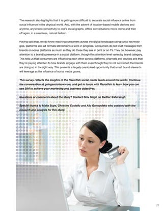 The research also highlights that it is getting more difficult to separate social influence online from
social influence in the physical world. And, with the advent of location-based mobile devices and
anytime, anywhere connectivity to one’s social graphs, offline conversations move online and then
off again, in a seamless, natural fashion.


Having said that, we do know reaching consumers across the digital landscape using social technolo-
gies, platforms and ad formats still remains a work in progress. Consumers do not trust messages from
brands on social platforms as much as they do those they see in print or on TV. They do, however, pay
attention to a brand’s presence in a social platform, though this attention level varies by brand category.
This tells us that consumers are influencing each other across platforms, channels and devices and that
they’re paying attention to how brands engage with them even though they’re not convinced the brands
are doing so in the right way. This presents a largely overlooked opportunity that smart brand stewards
will leverage as the influence of social media grows.


This survey reflects the insights of the Razorfish social media leads around the world. Continue
the conversation at goingsocialnow.com, and get in touch with Razorfish to learn how you can
use SIM to achieve your marketing and business objectives.


Questions or comments about the study? Contact Shiv Singh on Twitter @shivsingh


Special thanks to Malia Supe, Christine Costello and Alla Gonopolsky who assisted with the
research and analysis for this study.




                                                                                                              21
 