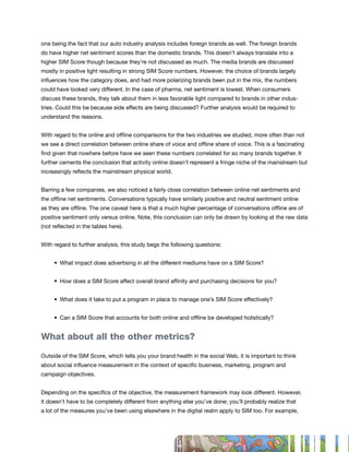 one being the fact that our auto industry analysis includes foreign brands as well. The foreign brands
do have higher net sentiment scores than the domestic brands. This doesn’t always translate into a
higher SIM Score though because they’re not discussed as much. The media brands are discussed
mostly in positive light resulting in strong SIM Score numbers. However, the choice of brands largely
influences how the category does, and had more polarizing brands been put in the mix, the numbers
could have looked very different. In the case of pharma, net sentiment is lowest. When consumers
discuss these brands, they talk about them in less favorable light compared to brands in other indus-
tries. Could this be because side effects are being discussed? Further analysis would be required to
understand the reasons.


With regard to the online and offline comparisons for the two industries we studied, more often than not
we see a direct correlation between online share of voice and offline share of voice. This is a fascinating
find given that nowhere before have we seen these numbers correlated for so many brands together. It
further cements the conclusion that activity online doesn’t represent a fringe niche of the mainstream but
increasingly reflects the mainstream physical world.


Barring a few companies, we also noticed a fairly close correlation between online net sentiments and
the offline net sentiments. Conversations typically have similarly positive and neutral sentiment online
as they are offline. The one caveat here is that a much higher percentage of conversations offline are of
positive sentiment only versus online. Note, this conclusion can only be drawn by looking at the raw data
(not reflected in the tables here).


With regard to further analysis, this study begs the following questions:


	    •	 What	impact	does	advertising	in	all	the	different	mediums	have	on	a	SIM	Score?


	    •	 How	does	a	SIM	Score	affect	overall	brand	affinity	and	purchasing	decisions	for	you?


	    •	 What	does	it	take	to	put	a	program	in	place	to	manage	one’s	SIM	Score	effectively?	


	    •	 Can	a	SIM	Score	that	accounts	for	both	online	and	offline	be	developed	holistically?


What about all the other metrics?

Outside of the SIM Score, which tells you your brand health in the social Web, it is important to think
about social influence measurement in the context of specific business, marketing, program and
campaign objectives.


Depending on the specifics of the objective, the measurement framework may look different. However,
it doesn’t have to be completely different from anything else you’ve done; you’ll probably realize that
a lot of the measures you’ve been using elsewhere in the digital realm apply to SIM too. For example,




                                                                                                              33
 