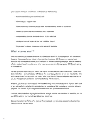your success metrics in social media could be any of the following:


     	    •	 To	increase	sales	at	your	ecommerce	site


     	    •	 To	reduce	your	support	costs


     	    •	 To	see	how	many	influential	people	tweet	about	something	related	to	your	brand


     	    •	 To	turn	up	the	volume	of	conversation	about	your	brand


     	    •	 To	increase	the	number	of	unique	visitors	to	your	Web	site


     	    •	 To	tally	the	number	of	people	who	use	a	specific	coupon


     	    •	 To	generate	increased	awareness	within	a	specific	audience


     What comes next?

     First and foremost, you need to establish your SIM Score relative to your competitors and benchmark
     it against the average for your industry. You must then track your SIM Score on an ongoing basis
     and note how it changes each time you run a digital or offline advertising campaign, a social marketing
     effort, a product launch or make some other major announcement. Managing your SIM Score is going
     to be important.


     Second, you must try to map your SIM Score to your offline share of voice and sentiment. Those num-
     bers matter too — as much as your SIM Score. You need to pay attention to why one may trail the other
     and how sentiment in one domain can impact sales most directly. The methodologies aren’t perfect as
     yet, but the approach used above is an important step in that direction.


     And third, you must put tactical Social Influence Marketing measurement objectives in place at the start
     of any online effort — whether it is a display banner campaign, a SIM campaign or a blogger outreach
     program. The success of your program should be measured against these objectives.


     Continue the conversation at goingsocialnow.com, and get in touch with Razorfish to learn how you can
     use SIM to achieve your marketing and business objectives.


     Special thanks to Andy Fisher, VP & National Analytics Lead, who provided valuable feedback on how
     best to compute the SIM Score.




34
 