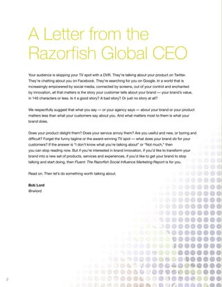 A Letter from the
    Razorfish Global CEO
    Your audience is skipping your TV spot with a DVR. They’re talking about your product on Twitter.
    They’re chatting about you on Facebook. They’re searching for you on Google. In a world that is
    increasingly empowered by social media, connected by screens, out of your control and enchanted
    by innovation, all that matters is the story your customer tells about your brand — your brand’s value,
    in 140 characters or less. Is it a good story? A bad story? Or just no story at all?


    We respectfully suggest that what you say — or your agency says — about your brand or your product
    matters less than what your customers say about you. And what matters most to them is what your
    brand does.


    Does your product delight them? Does your service annoy them? Are you useful and new, or boring and
    difficult? Forget the funny tagline or the award-winning TV spot — what does your brand do for your
    customers? If the answer is “I don’t know what you’re talking about” or “Not much,” then
    you can stop reading now. But if you’re interested in brand innovation, if you’d like to transform your
    brand into a new set of products, services and experiences, if you’d like to get your brand to stop
    talking and start doing, then Fluent: The Razorfish Social Influence Marketing Report is for you.


    Read on. Then let’s do something worth talking about.


    Bob Lord
    @rwlord




2
 