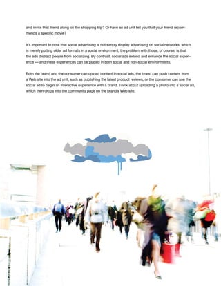 and invite that friend along on the shopping trip? Or have an ad unit tell you that your friend recom-
mends a specific movie?


It’s important to note that social advertising is not simply display advertising on social networks, which
is merely putting older ad formats in a social environment; the problem with those, of course, is that
the ads distract people from socializing. By contrast, social ads extend and enhance the social experi-
ence — and these experiences can be placed in both social and non-social environments.


Both the brand and the consumer can upload content in social ads, the brand can push content from
a Web site into the ad unit, such as publishing the latest product reviews, or the consumer can use the
social ad to begin an interactive experience with a brand. Think about uploading a photo into a social ad,
which then drops into the community page on the brand’s Web site.




                                                                                                             39
 