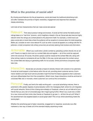 What is the promise of social ads?

     By infusing social features into the ad experience, social ads break the traditional advertising mold
     and offer marketers the promise of higher viewership, engagement and response than standard
     display advertising.


     Let’s look at four characteristics that can make social ads special:


     Relevant. Think about product ratings and reviews. A social ad that carries the latest product
     ratings takes on a “real time” dynamic, which heightens interest in the ad. Social ads also become highly
     relevant when the ratings are contextualized to the placement itself. For example, a hotel brand can
     place social ads on travel sites where the audience will be receptive to reviews about its hotel properties.
     Better yet, consider an even more relevant fit, such as when a social ad appears on a ratings site like Tri-
     pAdvisor, a hotel comparison site where consumers are actively seeking hotel reviews and information.


     Actionable. What if you could enter a photo contest by uploading a photo directly into an ad
     unit? There’s no need to click over to a contest Web site and register — all of this could be captured
     within the social ad. Of course, the photo upload could be viewed at the contest Web site, along with
     other entries made by contestants all over the Web. In this way, social ads power the contest versus
     the contest Web site relying on generating traffic for its success. Online promotions companies might
     take note.


     Interactive. Social ads can provide a means to directly interact with a brand or its customers.
     A social ad could support a chat feature within the ad unit, providing direct customer service. Ecom-
     merce retailers and high-touch service providers might find that this feature appeals to their customers
     and even differentiates them from the competition. What’s more, these interactions could be archived on
     a branded Web site or microsite, where customers can continue the conversation.


     Personal. Finally, and here’s the really exciting part — as social advertising matures, there is
     potential to offer greater degrees of personalization within the messaging itself, where the unit integrates
     with social networks. Some of this is being done already on Facebook, where an ad unit tells all of your
     friends that you are a fan of a branded page. But imagine going further. What if you could view a trailer
     for a new movie and then invite a few friends on Facebook to go see it — all from the ad unit? What if
     the advertisement was targeted based on social graph data? This is truly where advertising meets the
     social graph.


     Whether the advertising goal is higher viewership, engagement or response, social ads now offer
     marketers a new way to break out of the standard display advertising model.




40
 
