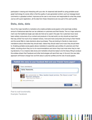 participate in viewing and interacting with your site. An observed side benefit to using portable social
graph technology for social utility is that the quality of user-generated content, such as message board
comments or uploaded content, improves as the user is now known and responsible for what they share.
Just as with quick registration, all the data from these interactions are now part of the user’s profile.


Data, data, data

One of the major benefits to marketers who enable portable social graphs is the seemingly endless
amount of behavioral data that can be collected on customers and their friends. This is a major advance-
ment over the traditional single user data silo that we’ve used in the past. Our customers have never
been solitary consumers of our content and products in the real world, so why should we treat them
that way online? As much of our research shows, more and more consumers are turning to their friends
and the social Web to make decisions about purchases. They are looking to friends to make recom-
mendations about what sites they should read, videos they should watch and music they should listen
to. Enabling portable social graphs allows marketers to assemble user profiles of customers and their
habits, including whom they turn to for recommendations and whom they trust most when they’re mak-
ing decisions. It is a massive data dump and marketers should be ready to do the heavy lifting to analyze
the endless stream that Facebook and other technologies will send their way. In the end, this new data
approach will forever change how we think about customer profiles and the role of social graphs.




Post to wall functionality
Example: Facebook




                                                                                                            47
 
