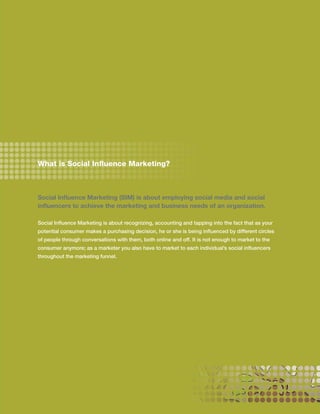 What is Social Influence Marketing?



Social Influence Marketing (SIM) is about employing social media and social
influencers to achieve the marketing and business needs of an organization.

Social Influence Marketing is about recognizing, accounting and tapping into the fact that as your
potential consumer makes a purchasing decision, he or she is being influenced by different circles
of people through conversations with them, both online and off. It is not enough to market to the
consumer anymore; as a marketer you also have to market to each individual’s social influencers
throughout the marketing funnel.




                                                                                                     3
 
