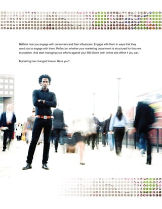 Rethink how you engage with consumers and their influencers. Engage with them in ways that they
want you to engage with them. Reflect on whether your marketing department is structured for this new
ecosystem. And start managing your efforts against your SIM Score both online and offline if you can.


Marketing has changed forever. Have you?




                                                                                                        53
 