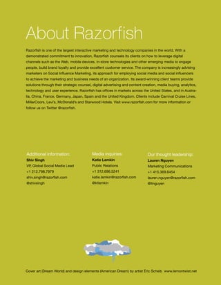About Razorfish
     Razorfish is one of the largest interactive marketing and technology companies in the world. With a
     demonstrated commitment to innovation, Razorfish counsels its clients on how to leverage digital
     channels such as the Web, mobile devices, in-store technologies and other emerging media to engage
     people, build brand loyalty and provide excellent customer service. The company is increasingly advising
     marketers on Social Influence Marketing, its approach for employing social media and social influencers
     to achieve the marketing and business needs of an organization. Its award-winning client teams provide
     solutions through their strategic counsel, digital advertising and content creation, media buying, analytics,
     technology and user experience. Razorfish has offices in markets across the United States, and in Austra-
     lia, China, France, Germany, Japan, Spain and the United Kingdom. Clients include Carnival Cruise Lines,
     MillerCoors, Levi’s, McDonald’s and Starwood Hotels. Visit www.razorfish.com for more information or
     follow us on Twitter @razorfish.




     Additional information:                   Media inquiries:                   Our thought leadership:
     Shiv Singh                                Katie Lamkin                       Lauren Nguyen
     VP, Global Social Media Lead              Public Relations                   Marketing Communications
     +1 212.798.7979                           +1 312.696.5241                    +1 415.369.6454
     shiv.singh@razorfish.com                  katie.lamkin@razorfish.com         lauren.nguyen@razorfish.com
     @shivsingh                                @ktlamkin                          @ltnguyen




     Cover art (Dream World) and design elements (American Dream) by artist Eric Scheib www.lemontwist.net
54
 