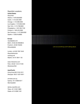 Razorfish Locations
United States
@razorfish
Atlanta +1 678.538.6000
Austin +1 512.532.2000
Chicago +1 312.696.5000
Los Angeles +1 310.846.5400
New York +1 212.798.6600
Philadelphia +1 267.295.7100
Portland +1 503.423.2900
San Francisco +1 415.369.6300
Seattle +1 206.816.8800


Europe
neuedigitale.com
Berlin +49 (0) 30 2936388 0
Frankfurt +49 69 704030
@neuedigitale                   Let’s do something worth talking about.


London +44 020 7907 4545
@razorfishlondon
wysiwyg.net
Madrid +34 91 308 11 30


duke-interactive.com
Paris +33 (0) 1 53 44 19 00
@dukerazorfish


Asia/Pacific
Hong Kong 852 3102 4512
Shanghai +86 21 5237 8811


amnesia.com.au
Sydney +61 2 9380 9317
@amnesiafish


dentsu-razorfish.com
Tokyo +81 3 5551 9885
Osaka +81 6 6360 1461




                                                                          55
 