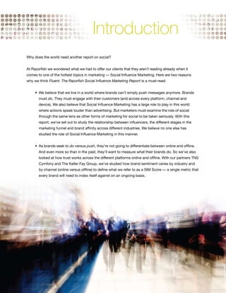 Introduction
    Why does the world need another report on social?


    At Razorfish we wondered what we had to offer our clients that they aren’t reading already when it
    comes to one of the hottest topics in marketing — Social Influence Marketing. Here are two reasons
    why we think Fluent: The Razorfish Social Influence Marketing Report is a must-read:


    	    •	 We	believe	that	we	live	in	a	world	where	brands	can’t	simply	push	messages	anymore.	Brands		 	
           must do. They must engage with their customers (and across every platform, channel and
           device). We also believe that Social Influence Marketing has a large role to play in this world
           where actions speak louder than advertising. But marketers must examine the role of social
           through the same lens as other forms of marketing for social to be taken seriously. With this
           report, we’ve set out to study the relationship between influencers, the different stages in the
           marketing funnel and brand affinity across different industries. We believe no one else has
           studied the role of Social Influence Marketing in this manner.


    	    •	 As	brands	seek	to	do versus push, they’re not going to differentiate between online and offline.
           And even more so than in the past, they’ll want to measure what their brands do. So we’ve also
           looked at how trust works across the different platforms online and offline. With our partners TNS
           Cymfony and The Keller Fay Group, we’ve studied how brand sentiment varies by industry and
           by channel (online versus offline) to define what we refer to as a SIM Score — a single metric that
           every brand will need to index itself against on an ongoing basis.




4
 