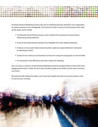 As Social Influence Marketing touches every part of marketing and every dimension of an organization,
we need to examine it more strategically. You’ll see this at work in every one of the sections that make
up this report, which include:


	    •	 The	Razorfish	Social	Influence	Survey,	which	unearths	the	importance	of	social	media	in	
       influencing purchase decisions.


	    •	 A	look	at	how	social	features	are	becoming	integrated	into	online	display	advertising.


	    •	 A	feature	on	how	social	media	is	becoming	both	a	paid	and	unpaid	distribution	mechanism	
       for advertising content.


	    •	 A	piece	on	how	tools	such	as	Facebook	Connect	are	moving	the	social	graph	out	onto	the	Web.	


	    •	 An	introduction	to	the	SIM	Score	and	what	it	means	for	marketing.


And, of course, no report on Social Influence Marketing would be complete without a look at the micro-
blogging phenomenon, Twitter. So we’ve also included a guide to how Twitter can be used to enhance
your brand.


We hope that after reading this report, you’ll have both insights and tools to put social media to work
for you and your company.




                                                                                                           5
 