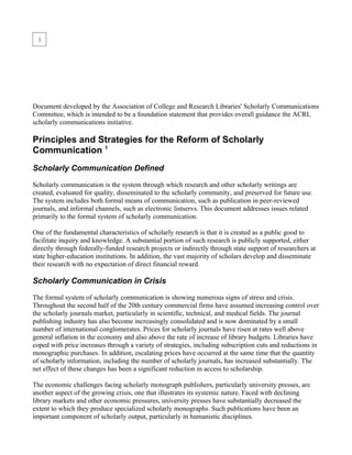 Document developed by the Association of College and Research Libraries' Scholarly Communications
Committee, which is intended to be a foundation statement that provides overall guidance the ACRL
scholarly communications initiative.

Principles and Strategies for the Reform of Scholarly
Communication 1
Scholarly Communication Defined

Scholarly communication is the system through which research and other scholarly writings are
created, evaluated for quality, disseminated to the scholarly community, and preserved for future use.
The system includes both formal means of communication, such as publication in peer-reviewed
journals, and informal channels, such as electronic listservs. This document addresses issues related
primarily to the formal system of scholarly communication.

One of the fundamental characteristics of scholarly research is that it is created as a public good to
facilitate inquiry and knowledge. A substantial portion of such research is publicly supported, either
directly through federally-funded research projects or indirectly through state support of researchers at
state higher-education institutions. In addition, the vast majority of scholars develop and disseminate
their research with no expectation of direct financial reward.

Scholarly Communication in Crisis

The formal system of scholarly communication is showing numerous signs of stress and crisis.
Throughout the second half of the 20th century commercial firms have assumed increasing control over
the scholarly journals market, particularly in scientific, technical, and medical fields. The journal
publishing industry has also become increasingly consolidated and is now dominated by a small
number of international conglomerates. Prices for scholarly journals have risen at rates well above
general inflation in the economy and also above the rate of increase of library budgets. Libraries have
coped with price increases through a variety of strategies, including subscription cuts and reductions in
monographic purchases. In addition, escalating prices have occurred at the same time that the quantity
of scholarly information, including the number of scholarly journals, has increased substantially. The
net effect of these changes has been a significant reduction in access to scholarship.

The economic challenges facing scholarly monograph publishers, particularly university presses, are
another aspect of the growing crisis, one that illustrates its systemic nature. Faced with declining
library markets and other economic pressures, university presses have substantially decreased the
extent to which they produce specialized scholarly monographs. Such publications have been an
important component of scholarly output, particularly in humanistic disciplines.
 
