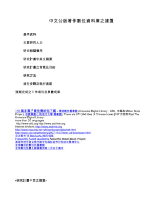 中文公版著作數位資料庫之建置


     基本資料

     主要研究人力

     研究相關費用

     研究計畫中英文摘要

     研究計畫之背景及目的

     研究方法

     進行步驟及執行進度

預期完成之工作項目及具體成果




150 萬本電子書免費給你下載 - 環球數位圖書館 (Universal Digital Library；UDL, 也稱為 Million Book
Projec), 中國貢獻七成[浙江大學 圖書館], There are 971,594 titles of Chinese books [107 万册图书]at The
Universal Digital Library.
more than 20 languages
 http://www.ulib.org http://www.archive.org
Internet Archive, http://www.archive.org
http://www.ncu.edu.tw/~phi/confucian/data/net.html
http://www.cbc.ca/arts/story/2007/11/27/tech-udl-bookscan.html
百万图书”项目(CADAL)相关信息
Frequently Asked Questions About the Million Book Project
高等学校中英文图书数字化国际合作计划项目管理中心
全球矚目的數位化圖書館
全球數位免費上線圖書突破一百五十萬本




<研究計畫中英文摘要>
 