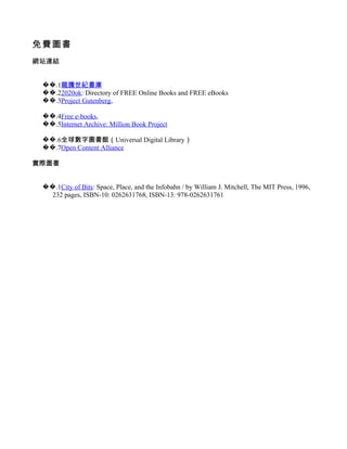 免費圖書
網站連結


 ��.1龍騰世紀書庫
 ��.22020ok: Directory of FREE Online Books and FREE eBooks
 ��.3Project Gutenberg,

 ��.4Free e-books,
 ��.5Internet Archive: Million Book Project

 ��.6全球數字圖書館（Universal Digital Library）
 ��.7Open Content Alliance

實際圖書


 ��.1City of Bits: Space, Place, and the Infobahn / by William J. Mitchell, The MIT Press, 1996,
   232 pages, ISBN-10: 0262631768, ISBN-13: 978-0262631761
 