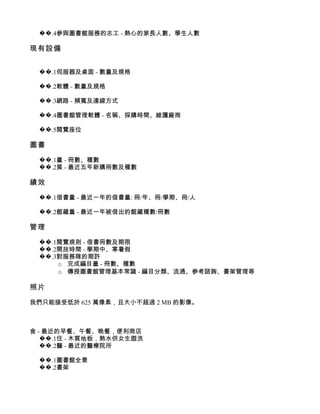 ��.4參與圖書館服務的志工 - 熱心的家長人數、學生人數

現有設備


 ��.1伺服器及桌面 - 數量及規格

 ��.2軟體 - 數量及規格

 ��.3網路 - 頻寬及連線方式

 ��.4圖書館管理軟體 - 名稱、採購時間、維護廠商

 ��.5閱覽座位

圖書

 ��.1量 - 冊數、種數
 ��.2質 - 最近五年新購冊數及種數

績效

 ��.1借書量 - 最近一年的借書量: 冊/年、冊/學期、冊/人

 ��.2館藏量 - 最近一年被借出的館藏種數/冊數

管理

 ��.1閱覽規則 - 借書冊數及期限
 ��.2開放時間 - 學期中、寒暑假
 ��.3對服務隊的期許
     o 完成編目量 - 冊數、種數
     o 傳授圖書館管理基本常識 - 編目分類、流通、參考諮詢、書架管理等

照片

我們只能接受低於 625 萬像素，且大小不超過 2 MB 的影像。



食 - 最近的早餐、午餐、晚餐，便利商店
   ��.1住 - 木質地板，熱水供女生盥洗
   ��.2醫 - 最近的醫療院所

 ��.1圖書館全景
 ��.2書架
 