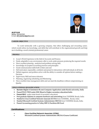 ALIF B.M
Mobile: 0523267903
E-mail: alif_basheer@yahoo.com
CAREER OBJECTIVE
To work technically with a growing company, that offers challenging and rewarding career,
which would utilize my knowledge, and skills that will contribute to the organizational growth and help
me in building a result oriented professional career.
PROFILE

4 year's Work Experience in the field of Accounts and Finance. 
Easily adaptable to any environment, able to work under pressure producing the required results
Have excellent planning , analytical and problem solving skill.
knowledge of accepted accounting practices and principles
Good communication skills both written and oral
Self-motivated, responsible, confident and poised in interactions with individuals at all levels
Skilled organizer and problem solver with the ability to consider all options before making a
Decision
Supervisory Skill and stress tolerance
Planning, organizing scheduling and Monitoring
Have excellent time management skills and can meet the deadlines without compromising on
Quality
EDUCATIONAL QUALIFICATION
 Bachelor Degree in Commerce (B.com) Computer Application under Kerala university, India
 Passed PLUS TWO under HSE (Board of higher secondary education).India 
 Passed SSLC under (state board of secondary education)
 Post graduate diploma in computer hardware and networking from TANDEM, Kerala, India
 Studied in Cisco Certified Network Associate (CCNA) from TANDEM, , Kerala, India
 Studied Microsoft Certified Systems Administrator (MCSA) from TANDEM, Kerala, India.
 Passed Accounting practice in Talley ERP-9, Peachtree.MS Excel
Certifications:
 Cisco Certified Network Associate (CCNA)
 Microsoft Certified Systems Administrator (MCSA) (Course Certificate)
 
