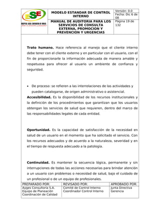 MODELO ESTANDAR DE CONTROL
INTERNO
MANUAL DE AUDITORIA PARA LOS
SERVICIOS DE CONSULTA
EXTERNA, PROMOCION Y
PREVENCION Y URGENCIAS

Versión: 0.0
Fecha: Dic 6 de
08
Página 19 de
132

Trato humano. Hace referencia al manejo que el cliente interno
debe tener con el cliente externo y en particular con el usuario, con el
fin de proporcionarle la información adecuada de manera amable y
respetuosa para ofrecer al usuario un ambiente de confianza y
seguridad.

•

De proceso: se refieren a las interrelaciones de las actividades y
pueden catalogarse, de origen administrativo o asistencial.

Accesibilidad. Es la disponibilidad de los recursos institucionales y
la definición de los procedimientos que garantizan que los usuarios
obtengan los servicios de salud que requieren, dentro del marco de
las responsabilidades legales de cada entidad.

Oportunidad. Es la capacidad de satisfacción de la necesidad en
salud de un usuario en el momento que ha solicitado el servicio. Con
los recursos adecuados y de acuerdo a la naturaleza, severidad y en
el tiempo de respuesta adecuado a la patología.

Continuidad. Es mantener la secuencia lógica, permanente y sin
interrupciones de todas las acciones necesarias para brindar atención
a un usuario con problemas o necesidad de salud, bajo el cuidado de
un profesional o de un equipo de profesionales.
PREPARADO POR:

REVISADO POR:

APROBADO POR:

Ayges Consultoría S.A.
Equipo de Planeación
Coordinación de Calidad

Comité de Control Interno
Coordinador Control Interno

Junta Directiva
Gerencia

 