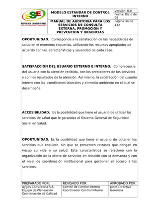 MODELO ESTANDAR DE CONTROL
INTERNO
MANUAL DE AUDITORIA PARA LOS
SERVICIOS DE CONSULTA
EXTERNA, PROMOCION Y
PREVENCION Y URGENCIAS

Versión: 0.0
Fecha: Dic 6 de
08
Página 34 de
132

OPORTUNIDAD. Corresponde a la satisfacción de las necesidades de
salud en el momento requerido, utilizando los recursos apropiados de
acuerdo con las características y severidad de cada caso.

SATISFACCION DEL USUARIO EXTERNO E INTERNO. Complacencia
del usuario con la atención recibida, con los prestadores de los servicios
y con los resultados de la atención. Así mismo, la satisfacción del usuario
interno con las condiciones laborales y el medio ambiente en el cual se
desempeña.

ACCESIBILIDAD. Es la posibilidad que tiene el usuario de utilizar los
servicios de salud que le garantiza el Sistema General de Seguridad
Social en Salud.

OPORTUNIDAD. Es la posibilidad que tiene el usuario de obtener los
servicios que requiere, sin que se presenten retrasos que pongan en
riesgo su vida o su salud. Esta característica se relaciona con la
organización de la oferta de servicios en relación con la demanda y con
el nivel de coordinación institucional para gestionar el acceso a los
servicios.

PREPARADO POR:

REVISADO POR:

APROBADO POR:

Ayges Consultoría S.A.
Equipo de Planeación
Coordinación de Calidad

Comité de Control Interno
Coordinador Control Interno

Junta Directiva
Gerencia

 