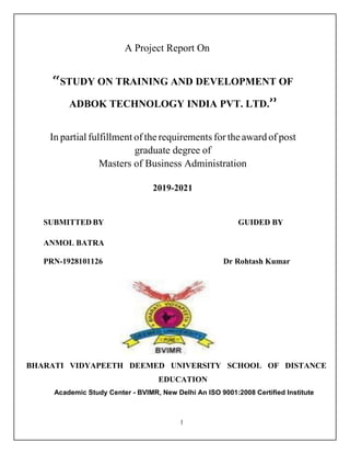 1
A Project Report On
“STUDY ON TRAINING AND DEVELOPMENT OF
ADBOK TECHNOLOGY INDIA PVT. LTD.”
In partial fulfillment of the requirements for the award of post
graduate degree of
Masters of Business Administration
2019-2021
SUBMITTED BY GUIDED BY
ANMOL BATRA
PRN-1928101126 Dr Rohtash Kumar
BHARATI VIDYAPEETH DEEMED UNIVERSITY SCHOOL OF DISTANCE
EDUCATION
Academic Study Center - BVIMR, New Delhi An ISO 9001:2008 Certified Institute
 