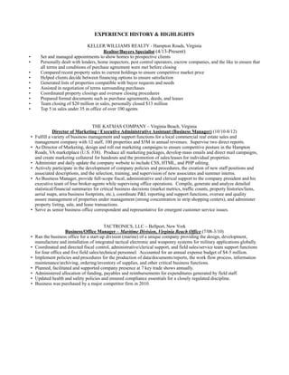 EXPERIENCE HISTORY & HIGHLIGHTS
KELLER WILLIAMS REALTY - Hampton Roads, Virginia
Realtor/Buyers Specialist (4/13-Present)
• Set and managed appointments to show homes to prospective clients
• Personally dealt with lenders, home inspectors, pest control operators, escrow companies, and the like to ensure that
all terms and conditions of purchase agreement were met before closing
• Compared recent property sales to current holdings to ensure competitive market price
• Helped clients decide between financing options to ensure satisfaction
• Generated lists of properties compatible with buyer requests and needs
• Assisted in negotiation of terms surrounding purchases
• Coordinated property closings and oversaw closing procedures
• Prepared formal documents such as purchase agreements, deeds, and leases
• Team closing of $20 million in sales, personally closed $13 million
• Top 5 in sales under 35 in office of over 100 agents
THE KATSIAS COMPANY – Virginia Beach, Virginia
Director of Marketing / Executive Administrative Assistant (Business Manager) (10/10-8/12)
• Fulfill a variety of business management and support functions for a local commercial real estate sales and
management company with 12 staff, 100 properties and $5M in annual revenues. Supervise two direct reports.
• As Director of Marketing, design and roll out marketing campaigns to ensure competitive posture in the Hampton
Roads, VA marketplace (U.S. #38). Produce all marketing packages, develop mass emails and direct mail campaigns,
and create marketing collateral for handouts and the promotion of sales/leases for individual properties.
• Administer and daily update the company website to include CSS, HTML, and PHP editing.
• Actively participate in the development of company policies and procedures, the creation of new staff positions and
associated descriptions, and the selection, training, and supervision of new associates and summer interns.
• As Business Manager, provide full-scope fiscal, administrative and clerical support to the company president and his
executive team of four broker-agents while supervising office operations. Compile, generate and analyze detailed
statistical/financial summaries for critical business decisions (market metrics, traffic counts, property histories/liens,
aerial maps, area business footprints, etc.), coordinate P&L reporting and support functions, oversee and quality
assure management of properties under management (strong concentration in strip shopping centers), and administer
property listing, sale, and lease transactions.
• Serve as senior business office correspondent and representative for emergent customer service issues.
TACTRONICS, LLC – Bellport, New York
Business/Office Manager – Maritime Division, Virginia Beach Office (7/08-3/10)
• Ran the business office for a start-up division (marine) of a unique company providing the design, development,
manufacture and installation of integrated tactical electronic and weaponry systems for military applications globally.
• Coordinated and directed fiscal control, administrative/clerical support, and field sales/service team support functions
for four office and five field sales/technical personnel. Accounted for an annual expense budget of $4-5 million.
• Implement policies and procedures for the production of data/documents/reports, the work flow process, information
maintenance/archiving, ordering/inventory of supplies, and other critical business functions.
• Planned, facilitated and supported company presence at 7 key trade shows annually.
• Administered allocation of funding, payables and reimbursements for expenditures generated by field staff.
• Updated health and safety policies and ensured compliance essentials for a closely regulated discipline.
• Business was purchased by a major competitor firm in 2010.
 