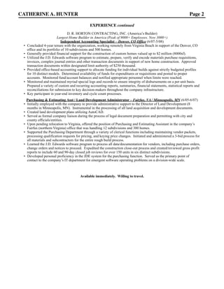 CATHERINE A. HUNTER Page 2
EXPERIENCE continued
D. R. HORTON CONTRACTING, INC. (America’s Builder)
Largest Home Builder in America (Peak of 9000+ Employees, Now 3000+)
Independent Accounting Specialist – Denver, CO Office (6/07-5/08)
• Concluded 4-year tenure with the organization, working remotely from Virginia Beach in support of the Denver, CO
office and its portfolio of 10 subdivisions and 500 homes.
• Generally provided financial support for the construction of custom homes valued up to $2 million (8000sf).
• Utilized the J.D. Edwards software program to estimate, prepare, verify and encode materials purchase requisitions,
invoices, complex journal entries and other transaction documents in support of new home construction. Approved
transaction documents within designated limit authority of $250 thousand.
• Provided office-based accounting support to allocate funding for individual builds against strictly budgeted profiles
for 10 distinct models. Determined availability of funds for expenditures or requisitions and posted to proper
accounts. Monitored fund/account balances and notified appropriate personnel when limits were reached.
• Monitored and maintained myriad special logs and records to ensure integrity of disbursements on a per unit basis.
Prepared a variety of custom and recurring accounting reports, summaries, financial statements, statistical reports and
reconciliations for submission to key decision-makers throughout the company infrastructure.
• Key participant in year-end inventory and cycle count processes.
Purchasing & Estimating Asst / Land Development Administrator – Fairfax, VA / Minneapolis, MN (6/05-6/07)
• Initially employed with the company to provide administrative support to the Director of Land Development (8
months in Minneapolis, MN). Instrumental in the processing of all land acquisition and development documents.
• Created land development plans utilizing AutoCAD.
• Served as formal company liaison during the process of legal document preparation and permitting with city and
county officials/entities.
• Upon pending relocation to Virginia, offered the position of Purchasing and Estimating Assistant in the company’s
Fairfax (northern Virginia) office that was handling 12 subdivisions and 300 homes.
• Supported the Purchasing Department through a variety of clerical functions including maintaining vendor packets,
processing qualification requests for pricing, and keying price changes. Initiated and administered a 3-bid process for
all materials and subcontractors for the entire rough build process.
• Learned the J.D. Edwards software program to process all data/documentation for vendors, including purchase orders,
change orders and notices to proceed. Expedited the construction close-out process and created/reviewed gross profit
reports to include 60 and 90-day closed job reviews for over 150 units in six distinct subdivisions.
• Developed personal proficiency in the JDE system for the purchasing function. Served as the primary point of
contact to the company’s IT department for emergent software operating problems on a division-wide scale.
Available immediately. Willing to travel.
 