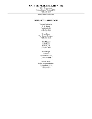 CATHERINE (Katie) A. HUNTER
1213 Cypress Ave
Virginia Beach, Virginia 23451
(757) 620-1329
hunterindc@gmail.com
PROFESSIONAL REFERENCES
George Seagraves
D. R. Horton
Fort Worth, TX
(612) 345-2462
Brian Baker
The Katsias Company
(757) 448-8120
Beth Maynor
D.R. Horton
Suffolk, VA
(770) 527-3988
Louis Boyd
Tactronics
Virginia Beach, VA
(757) 288-3360
Megan Weiss
Keller Williams Realty
Virginia Beach, VA
(757) 237-6375
 