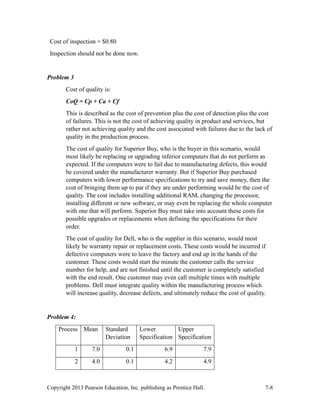 Copyright 2013 Pearson Education, Inc. publishing as Prentice Hall. 7-8
Cost of inspection = $0.80
Inspection should not be done now.
Problem 3
Cost of quality is:
CoQ = Cp + Ca + Cf
This is described as the cost of prevention plus the cost of detection plus the cost
of failures. This is not the cost of achieving quality in product and services, but
rather not achieving quality and the cost associated with failures due to the lack of
quality in the production process.
The cost of quality for Superior Buy, who is the buyer in this scenario, would
most likely be replacing or upgrading inferior computers that do not perform as
expected. If the computers were to fail due to manufacturing defects, this would
be covered under the manufacturer warranty. But if Superior Buy purchased
computers with lower performance specifications to try and save money, then the
cost of bringing them up to par if they are under performing would be the cost of
quality. The cost includes installing additional RAM, changing the processor,
installing different or new software, or may even be replacing the whole computer
with one that will perform. Superior Buy must take into account these costs for
possible upgrades or replacements when defining the specifications for their
order.
The cost of quality for Dell, who is the supplier in this scenario, would most
likely be warranty repair or replacement costs. These costs would be incurred if
defective computers were to leave the factory and end up in the hands of the
customer. These costs would start the minute the customer calls the service
number for help, and are not finished until the customer is completely satisfied
with the end result. One customer may even call multiple times with multiple
problems. Dell must integrate quality within the manufacturing process which
will increase quality, decrease defects, and ultimately reduce the cost of quality.
Problem 4:
Process Mean Standard
Deviation
Lower
Specification
Upper
Specification
1 7.0 0.1 6.9 7.9
2 4.0 0.1 4.2 4.9
 