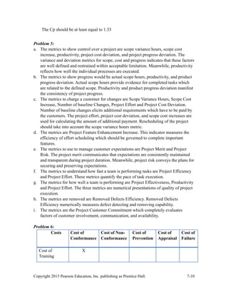 Copyright 2013 Pearson Education, Inc. publishing as Prentice Hall. 7-10
The Cp should be at least equal to 1.33
Problem 5:
a. The metrics to show control over a project are scope variance hours, scope cost
increase, productivity, project cost deviation, and project progress deviation. The
variance and deviation metrics for scope, cost and progress indicates that these factors
are well defined and restrained within acceptable limitation. Meanwhile, productivity
reflects how well the individual processes are executed.
b. The metrics to show progress would be actual scope hours, productivity, and product
progress deviation. Actual scope hours provide evidence for completed tasks which
are related to the defined scope. Productivity and product progress deviation manifest
the consistency of project progress.
c. The metrics to charge a customer for changes are Scope Variance Hours, Scope Cost
Increase, Number of baseline Changes, Project Effort and Project Cost Deviation.
Number of baseline changes elicits additional requirements which have to be paid by
the customers. The project effort, project cost deviation, and scope cost increases are
used for calculating the amount of additional payment. Rescheduling of the project
should take into account the scope variance hours metric.
d. The metrics are Project Feature Enhancement Increase. This indicator measures the
efficiency of effort scheduling which should be governed to complete important
features.
e. The metrics to use to manage customer expectations are Project Merit and Project
Risk. The project merit communicates that expectations are consistently maintained
and transparent during project duration. Meanwhile, project risk conveys the plans for
securing and preserving expectations.
f. The metrics to understand how fast a team is performing tasks are Project Efficiency
and Project Effort. These metrics quantify the pace of task execution.
g. The metrics for how well a team is performing are Project Effectiveness, Productivity
and Project Effort. The three metrics are numerical presentations of quality of project
execution.
h. The metrics are removed are Removed Defects Efficiency. Removed Defects
Efficiency numerically measures defect detecting and removing capability.
i. The metrics are the Project Customer Commitment which completely evaluates
factors of customer involvement, communication, and availability.
Problem 6:
Costs Cost of
Conformance
Cost of Non-
Conformance
Cost of
Prevention
Cost of
Appraisal
Cost of
Failure
Cost of
Training
X
 