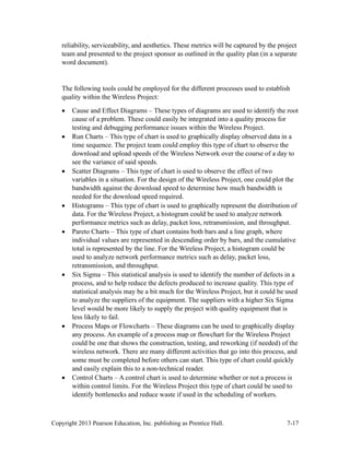 Copyright 2013 Pearson Education, Inc. publishing as Prentice Hall. 7-17
reliability, serviceability, and aesthetics. These metrics will be captured by the project
team and presented to the project sponsor as outlined in the quality plan (in a separate
word document).
The following tools could be employed for the different processes used to establish
quality within the Wireless Project:
• Cause and Effect Diagrams – These types of diagrams are used to identify the root
cause of a problem. These could easily be integrated into a quality process for
testing and debugging performance issues within the Wireless Project.
• Run Charts – This type of chart is used to graphically display observed data in a
time sequence. The project team could employ this type of chart to observe the
download and upload speeds of the Wireless Network over the course of a day to
see the variance of said speeds.
• Scatter Diagrams – This type of chart is used to observe the effect of two
variables in a situation. For the design of the Wireless Project, one could plot the
bandwidth against the download speed to determine how much bandwidth is
needed for the download speed required.
• Histograms – This type of chart is used to graphically represent the distribution of
data. For the Wireless Project, a histogram could be used to analyze network
performance metrics such as delay, packet loss, retransmission, and throughput.
• Pareto Charts – This type of chart contains both bars and a line graph, where
individual values are represented in descending order by bars, and the cumulative
total is represented by the line. For the Wireless Project, a histogram could be
used to analyze network performance metrics such as delay, packet loss,
retransmission, and throughput.
• Six Sigma – This statistical analysis is used to identify the number of defects in a
process, and to help reduce the defects produced to increase quality. This type of
statistical analysis may be a bit much for the Wireless Project, but it could be used
to analyze the suppliers of the equipment. The suppliers with a higher Six Sigma
level would be more likely to supply the project with quality equipment that is
less likely to fail.
• Process Maps or Flowcharts – These diagrams can be used to graphically display
any process. An example of a process map or flowchart for the Wireless Project
could be one that shows the construction, testing, and reworking (if needed) of the
wireless network. There are many different activities that go into this process, and
some must be completed before others can start. This type of chart could quickly
and easily explain this to a non-technical reader.
• Control Charts – A control chart is used to determine whether or not a process is
within control limits. For the Wireless Project this type of chart could be used to
identify bottlenecks and reduce waste if used in the scheduling of workers.
 