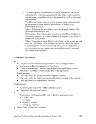 Copyright 2013 Pearson Education, Inc. publishing as Prentice Hall. 7-20
• The project sponsor and end users will test the network and services to
determine if the performance, quality, and value of the wireless network
and services are acceptable and meet the standards set forth in the project
documentation.
• The following metrics would be used to measure, track, and monitor the
progress of the Stafford Wireless with reference to project scope,
performance, and value.
• Scope – To monitor the scope of the project, the schedule (hours) of the
project participants can be used
• Performance – The wireless signal strength and upload/download speeds
are three metrics that can be used to adequately judge the performance of
the network in the project
• Value – To monitor the value that the project brings to the sponsor and end
users, the cost savings can be measured and tracked. This is the savings
which the sponsor will see by cancelling some of the now redundant
services. Also to measure value, customer satisfaction can be measured
and tracked on a daily basis.
New Product Development
a.
• Customer-focused: Understanding customers’ needs, meeting customers’
requirements and exceeding customers’ expectations
• Continual improvement: Continual improvement of the organization’s overall
performance should be a permanent objective of the organization
Quality assurance:
• Checking whether the quality is built into the project process
• Checking whether the project scope accurately reflects the needs of the customer
• Checking whether the project plan is followed
Quality control:
• Determining the metrics that will be used in this project
• Determining the audits and reviews
b.
The tools that will be employed for each of the three quality processes:
• Control charts
• Six sigma
• Statistical sampling
• Testing and inspection
c. Quality Audit (with arbitrary numbers)
 