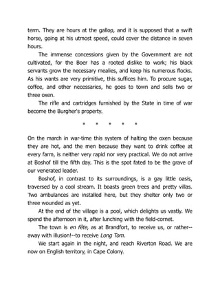 term. They are hours at the gallop, and it is supposed that a swift
horse, going at his utmost speed, could cover the distance in seven
hours.
The immense concessions given by the Government are not
cultivated, for the Boer has a rooted dislike to work; his black
servants grow the necessary mealies, and keep his numerous flocks.
As his wants are very primitive, this suffices him. To procure sugar,
coffee, and other necessaries, he goes to town and sells two or
three oxen.
The rifle and cartridges furnished by the State in time of war
become the Burgher's property.
* * * * *
On the march in war-time this system of halting the oxen because
they are hot, and the men because they want to drink coffee at
every farm, is neither very rapid nor very practical. We do not arrive
at Boshof till the fifth day. This is the spot fated to be the grave of
our venerated leader.
Boshof, in contrast to its surroundings, is a gay little oasis,
traversed by a cool stream. It boasts green trees and pretty villas.
Two ambulances are installed here, but they shelter only two or
three wounded as yet.
At the end of the village is a pool, which delights us vastly. We
spend the afternoon in it, after lunching with the field-cornet.
The town is en fête, as at Brandfort, to receive us, or rather--
away with illusion!--to receive Long Tom.
We start again in the night, and reach Riverton Road. We are
now on English territory, in Cape Colony.
 