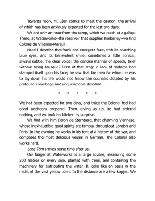 Towards noon, M. Léon comes to meet the cannon, the arrival
of which has been anxiously expected for the last two days.
We are only an hour from the camp, which we reach at a gallop.
There, at Waterworks--the reservoir that supplies Kimberley--we find
Colonel de Villebois-Mareuil.
Need I describe that frank and energetic face, with its searching
blue eyes, and its benevolent smile, sometimes a little ironical,
always subtle; the clear voice; the concise manner of speech, brief
without being brusque? Even at that stage a look of sadness had
stamped itself upon his face; he saw that the men for whom he was
to lay down his life would not follow the counsels dictated by his
profound knowledge and unquenchable devotion.
* * * * *
We had been expected for two days, and twice the Colonel had had
good luncheons prepared. Then, giving us up, he had ordered
nothing, and we took his kitchen by surprise.
We find with him Baron de Sternberg, that charming Viennese,
whose inexhaustible good spirits are famous throughout London and
Paris. In the evening he works in his tent at a history of the war, and
composes the most delicious verses in German. The Colonel also
works hard.
Long Tom arrives some time after us.
Our laager at Waterworks is a large square, measuring some
200 metres on every side, planted with trees, and containing the
machinery for distributing the water. It looks like an oasis in the
midst of the vast yellow plain. In the distance are a few kopjes. We
 