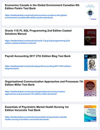 Economics Canada in the Global Environment Canadian 8th
Edition Parkin Test Bank
https://testbankdeal.com/product/economics-canada-in-the-global-
environment-canadian-8th-edition-parkin-test-bank/
Oracle 11G PL SQL Programming 2nd Edition Casteel
Solutions Manual
https://testbankdeal.com/product/oracle-11g-pl-sql-programming-2nd-
edition-casteel-solutions-manual/
Payroll Accounting 2017 27th Edition Bieg Test Bank
https://testbankdeal.com/product/payroll-accounting-2017-27th-edition-
bieg-test-bank/
Organizational Communication Approaches and Processes 7th
Edition Miller Test Bank
https://testbankdeal.com/product/organizational-communication-
approaches-and-processes-7th-edition-miller-test-bank/
Essentials of Psychiatric Mental Health Nursing 1st
Edition Varcarolis Test Bank
https://testbankdeal.com/product/essentials-of-psychiatric-mental-
health-nursing-1st-edition-varcarolis-test-bank/
 