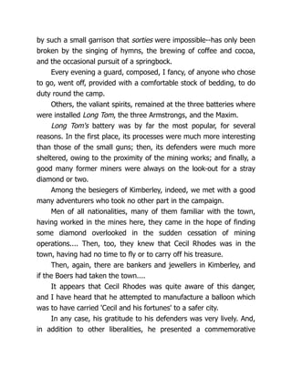 by such a small garrison that sorties were impossible--has only been
broken by the singing of hymns, the brewing of coffee and cocoa,
and the occasional pursuit of a springbock.
Every evening a guard, composed, I fancy, of anyone who chose
to go, went off, provided with a comfortable stock of bedding, to do
duty round the camp.
Others, the valiant spirits, remained at the three batteries where
were installed Long Tom, the three Armstrongs, and the Maxim.
Long Tom's battery was by far the most popular, for several
reasons. In the first place, its processes were much more interesting
than those of the small guns; then, its defenders were much more
sheltered, owing to the proximity of the mining works; and finally, a
good many former miners were always on the look-out for a stray
diamond or two.
Among the besiegers of Kimberley, indeed, we met with a good
many adventurers who took no other part in the campaign.
Men of all nationalities, many of them familiar with the town,
having worked in the mines here, they came in the hope of finding
some diamond overlooked in the sudden cessation of mining
operations.... Then, too, they knew that Cecil Rhodes was in the
town, having had no time to fly or to carry off his treasure.
Then, again, there are bankers and jewellers in Kimberley, and
if the Boers had taken the town....
It appears that Cecil Rhodes was quite aware of this danger,
and I have heard that he attempted to manufacture a balloon which
was to have carried 'Cecil and his fortunes' to a safer city.
In any case, his gratitude to his defenders was very lively. And,
in addition to other liberalities, he presented a commemorative
 