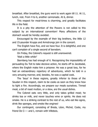 breakfast. After breakfast, the guns went to work again till 11. At 11,
lunch, rest. From 4 to 6, another cannonade. At 6, dinner.
This respect for meal-times is charming, and greatly facilitates
life in the field.
It is a pity the attention of the Powers is not called to this
subject by an international convention! Many affections of the
stomach would be hereby avoided.
Encouraged by the example of their big brothers, the little 12
and 15-pounder Krupps and Armstrongs join in the concert.
The English have five, and we have four. It is delightful, and one
can't complain of a single second of boredom.
On Friday, the Colonel's request is still unanswered.
'Wait a little while!'
Sternberg has had enough of it. Recognising the impossibility of
persuading Du Toit to take decisive action, he starts off to Jacobsdal,
where the English make him a prisoner. He was a great loss, for he
had an extraordinary repertory of adventures, which he told in a
very amusing manner, and, besides, he was a capital cook.
The 'boys' in these regions, greatly inferior to those of the
Soudan in this respect, claim to be cooks as soon as they know how
to light a fire. Accordingly, we prepare our meals ourselves. Tinned
meat, a bit of roast mutton, or a stew, are the usual dishes.
The Colonel eats very little, and only takes grilled meat; he
drinks tea or milk, and never touches wine or spirits. He does not
smoke. He is a striking contrast to the rest of us, who eat like ogres,
drink like sponges, and smoke like engines!
Our contingent, consisting of Breda, Léon, Michel, Coste, my
friend De C---- and I, remain with Villebois.
 