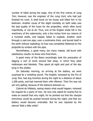 number of killed during the siege. One of the first victims of Long
Tom, however, was the engineer of the Long Cecil, who had just
finished his work. A shell burst on his house and killed him in his
bedroom. Another cause of the slight mortality on both sides was
the bad quality of the fuses for the projectiles, which often burst
imperfectly, or not at all. Thus, one of the English shells fell in the
machinery of the waterworks, only a few inches from our reserve of
a hundred shells, and happily failed to explode. Another went
through a cast-iron pipe, over a centimetre thick, and buried itself in
the earth without exploding; its fuse was completely flattened on the
projectile by contact with the pipe.
Nevertheless, a good many, too many indeed, did burst with
satisfactory results--to those who fired them.
A good many of the Boers accordingly took the precaution of
digging a sort of tomb several feet deep, in which they piled
mattresses and blankets. They spent all night and part of the day
lying in this shelter.
On Saturday morning, on arriving at the battery, we were
surprised by a whistling sound. The English, harassed by the fire of
Long Tom, had dug trenches during the night to a distance of about
1,200 yards, and had manned them with riflemen. Their fire was not
yet very galling, because of the distance between us.
Colonel de Villebois, seeing clearly what would happen, renewed
his request for a party of men. He now only asked for twenty-five to
make an assault that very night, for he pointed out that the shanjes
(trenches) would be pushed forward during the night, and that our
battery would become untenable. But he was repulsed by the
eternal 'Wait a little while!'
 